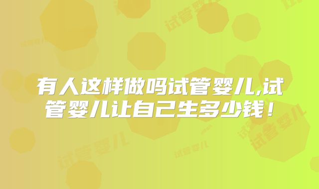 有人这样做吗试管婴儿,试管婴儿让自己生多少钱！