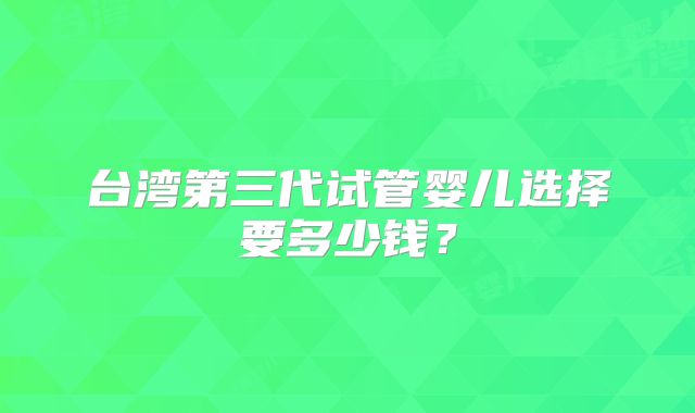 台湾第三代试管婴儿选择要多少钱?