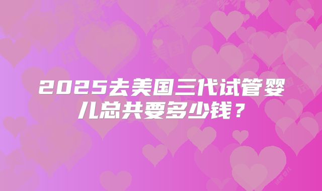 2025去美国三代试管婴儿总共要多少钱？
