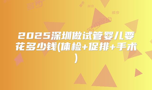 2025深圳做试管婴儿要花多少钱(体检+促排+手术)