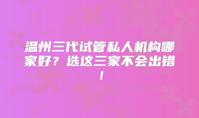 温州三代试管私人机构哪家好？选这三家不会出错！