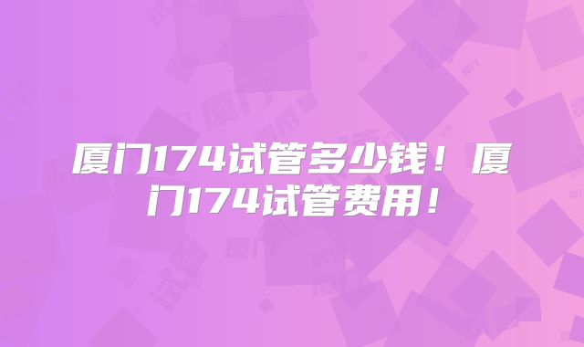 厦门174试管多少钱！厦门174试管费用！