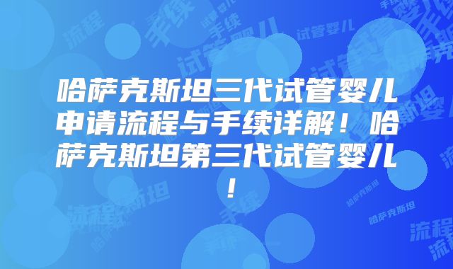 哈萨克斯坦三代试管婴儿申请流程与手续详解！哈萨克斯坦第三代试管婴儿！