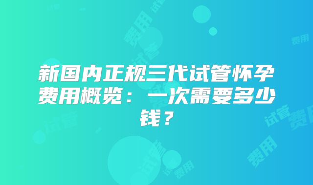 新国内正规三代试管怀孕费用概览:一次需要多少钱?