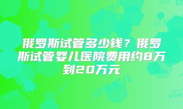 俄罗斯试管多少钱？俄罗斯试管婴儿医院费用约8万到20万元