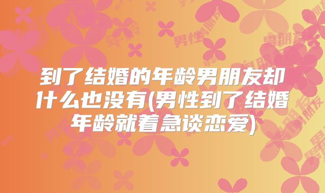 到了结婚的年龄男朋友却什么也没有(男性到了结婚年龄就着急谈恋爱)