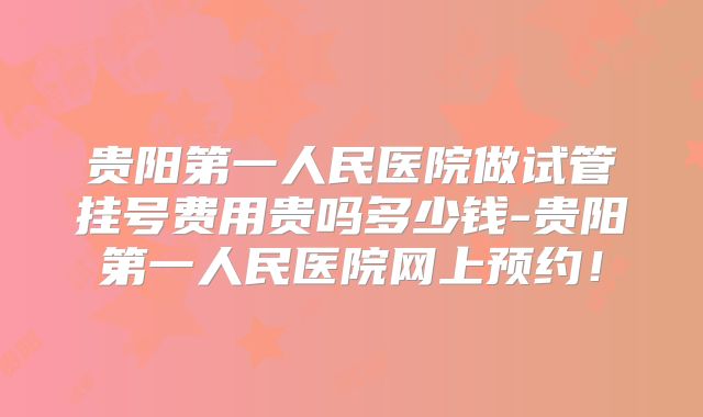 贵阳第一人民医院做试管挂号费用贵吗多少钱-贵阳第一人民医院网上预约！
