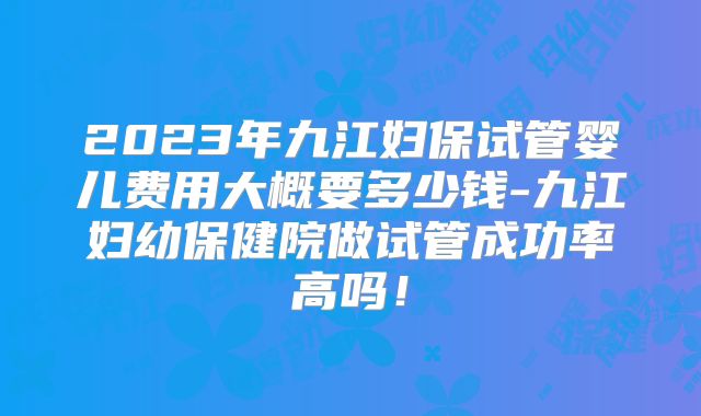 2023年九江妇保试管婴儿费用大概要多少钱-九江妇幼保健院做试管成功率高吗!