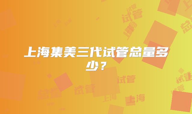 上海集美三代试管总量多少?