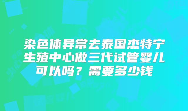 染色体异常去泰国杰特宁生殖中心做三代试管婴儿可以吗?需要多少钱