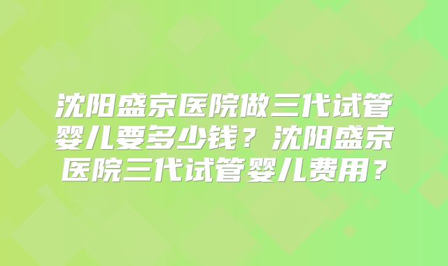沈阳盛京医院做三代试管婴儿要多少钱?沈阳盛京医院三代试管婴儿费用?