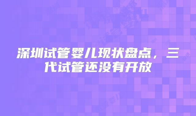 深圳试管婴儿现状盘点，三代试管还没有开放