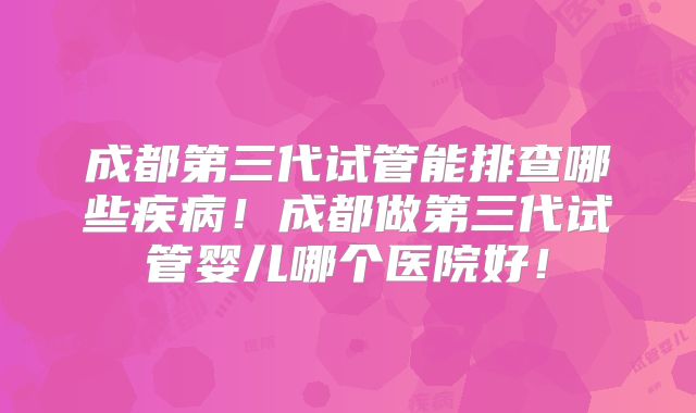 成都第三代试管能排查哪些疾病！成都做第三代试管婴儿哪个医院好！