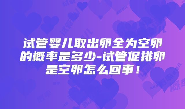 试管婴儿取出卵全为空卵的概率是多少-试管促排卵是空卵怎么回事!