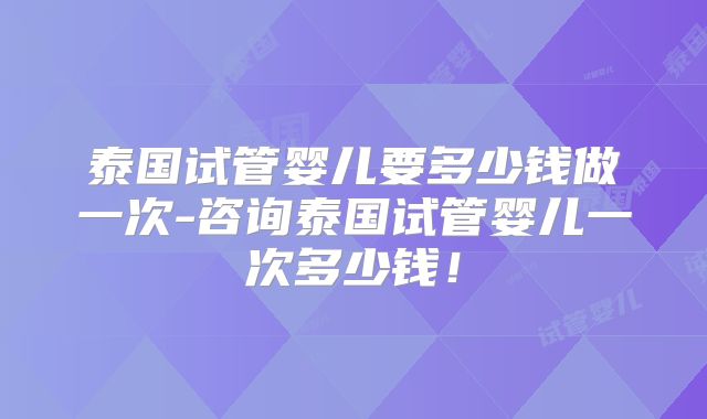 泰国试管婴儿要多少钱做一次-咨询泰国试管婴儿一次多少钱！