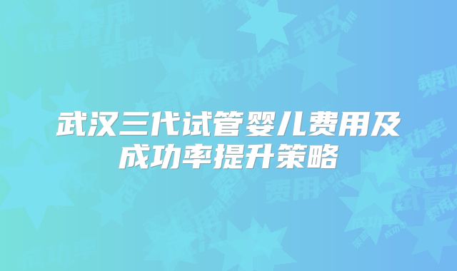 武汉三代试管婴儿费用及成功率提升策略