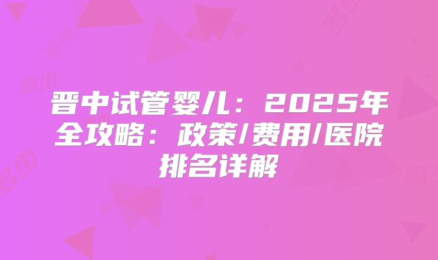 晋中试管婴儿：2025年全攻略：政策/费用/医院排名详解