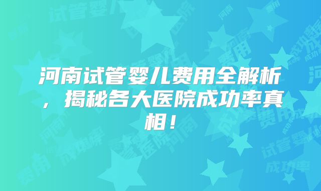 河南试管婴儿费用全解析，揭秘各大医院成功率真相！