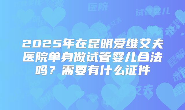 2025年在昆明爱维艾夫医院单身做试管婴儿合法吗?需要有什么证件