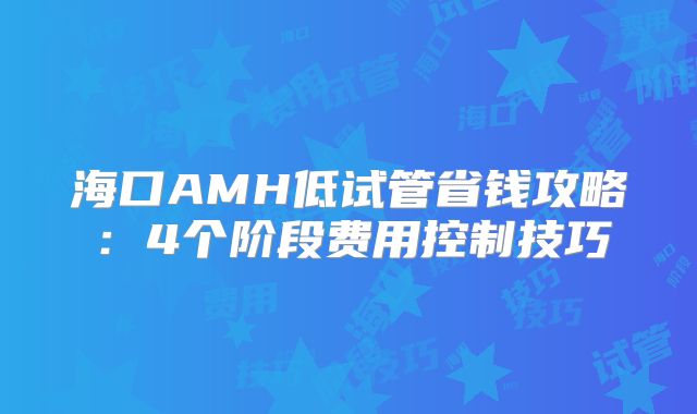 海口AMH低试管省钱攻略：4个阶段费用控制技巧