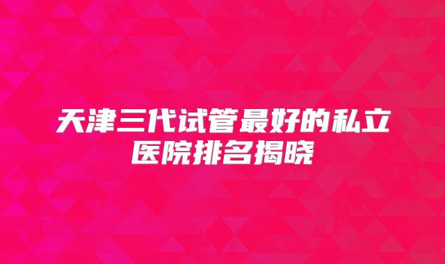 天津三代试管最好的私立医院排名揭晓