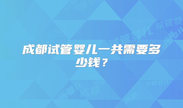 成都试管婴儿一共需要多少钱？