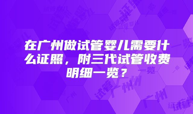 在广州做试管婴儿需要什么证照，附三代试管收费明细一览？