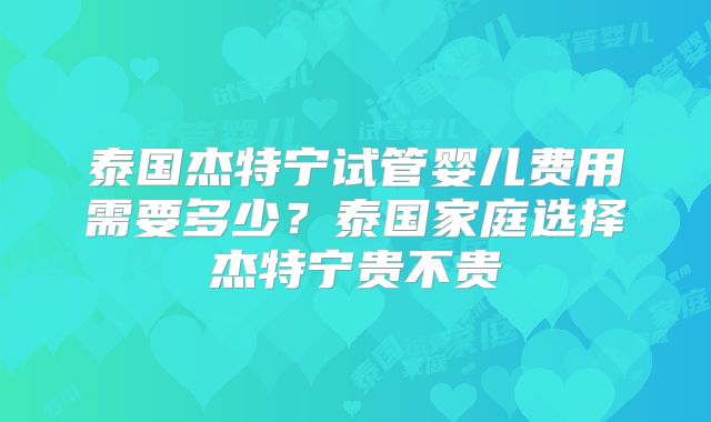 泰国杰特宁试管婴儿费用需要多少？泰国家庭选择杰特宁贵不贵