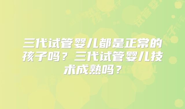 三代试管婴儿都是正常的孩子吗？三代试管婴儿技术成熟吗？