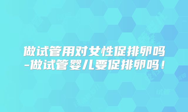 做试管用对女性促排卵吗-做试管婴儿要促排卵吗！