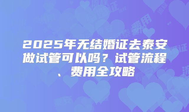 2025年无结婚证去泰安做试管可以吗？试管流程、费用全攻略