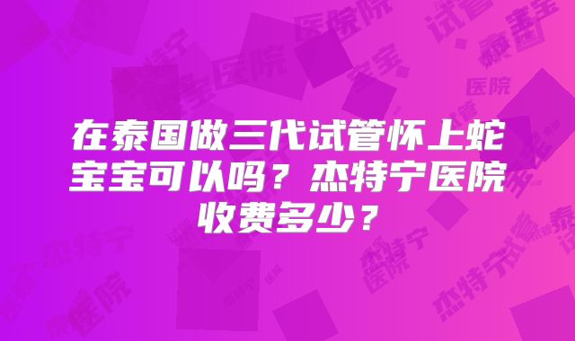 在泰国做三代试管怀上蛇宝宝可以吗？杰特宁医院收费多少？