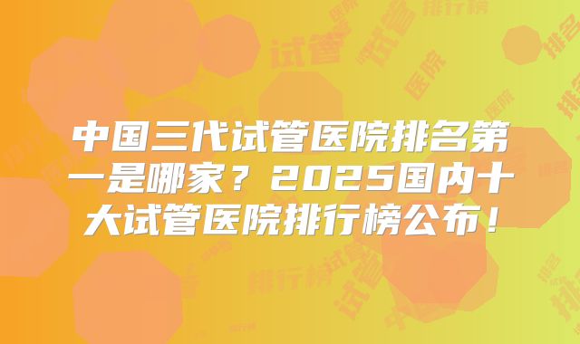 中国三代试管医院排名第一是哪家?2025国内十大试管医院排行榜公布!
