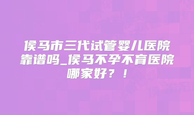 侯马市三代试管婴儿医院靠谱吗_侯马不孕不育医院哪家好？！