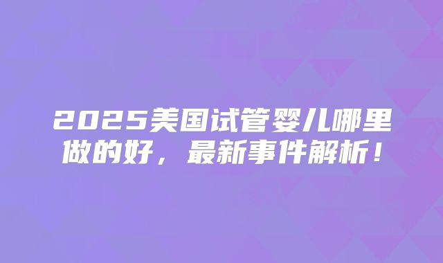 2025美国试管婴儿哪里做的好,最新事件解析!