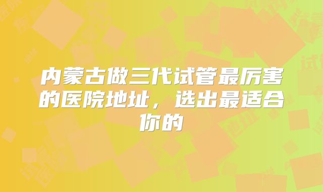 内蒙古做三代试管最厉害的医院地址，选出最适合你的