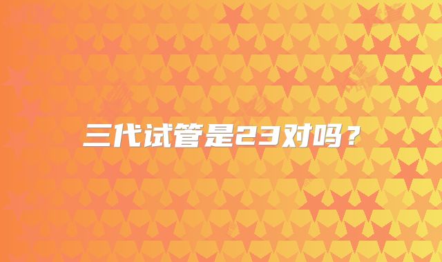 三代试管是23对吗？