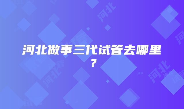 河北做事三代试管去哪里？