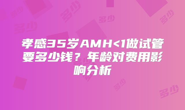 孝感35岁AMH<1做试管要多少钱？年龄对费用影响分析