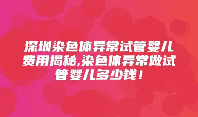 深圳染色体异常试管婴儿费用揭秘,染色体异常做试管婴儿多少钱！