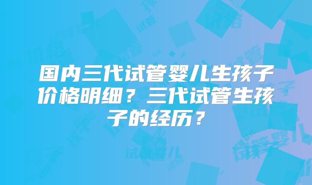 国内三代试管婴儿生孩子价格明细？三代试管生孩子的经历？