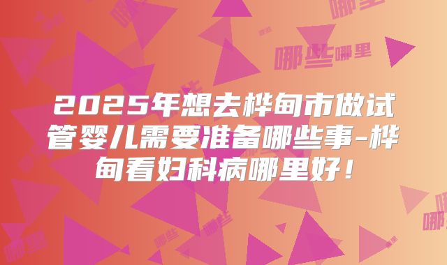 2025年想去桦甸市做试管婴儿需要准备哪些事-桦甸看妇科病哪里好！