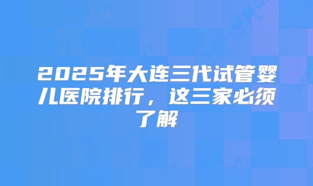 2025年大连三代试管婴儿医院排行，这三家必须了解