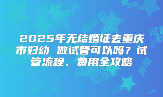 2025年无结婚证去重庆市妇幼 做试管可以吗？试管流程、费用全攻略