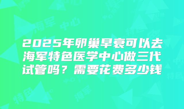 2025年卵巢早衰可以去海军特色医学中心做三代试管吗？需要花费多少钱