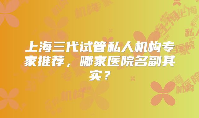 上海三代试管私人机构专家推荐，哪家医院名副其实？