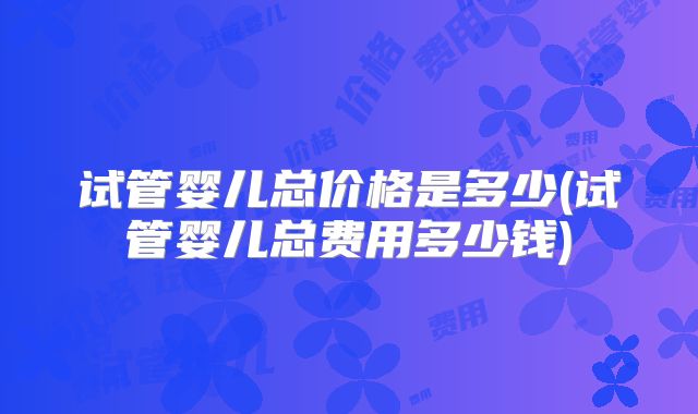 试管婴儿总价格是多少(试管婴儿总费用多少钱)
