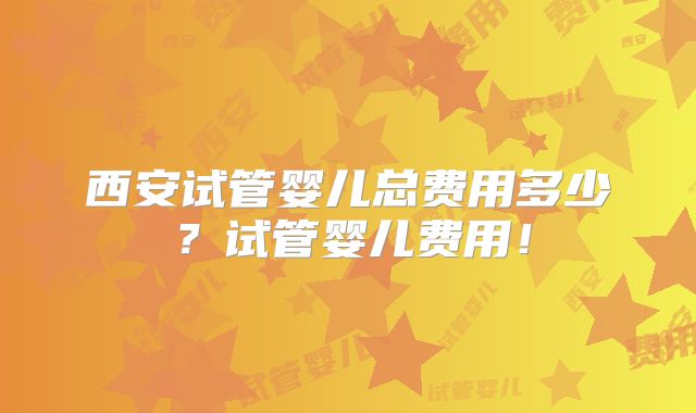 西安试管婴儿总费用多少？试管婴儿费用！