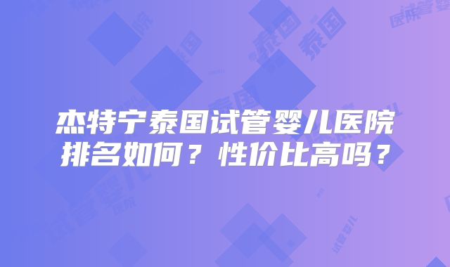 杰特宁泰国试管婴儿医院排名如何?性价比高吗?