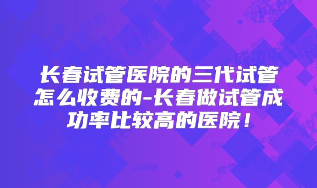 长春试管医院的三代试管怎么收费的-长春做试管成功率比较高的医院!